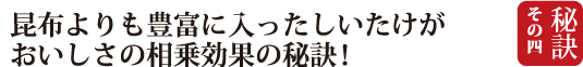 秘訣４　昆布よりも豊富に入ったしいたけがおいしさの創業効果の秘訣！